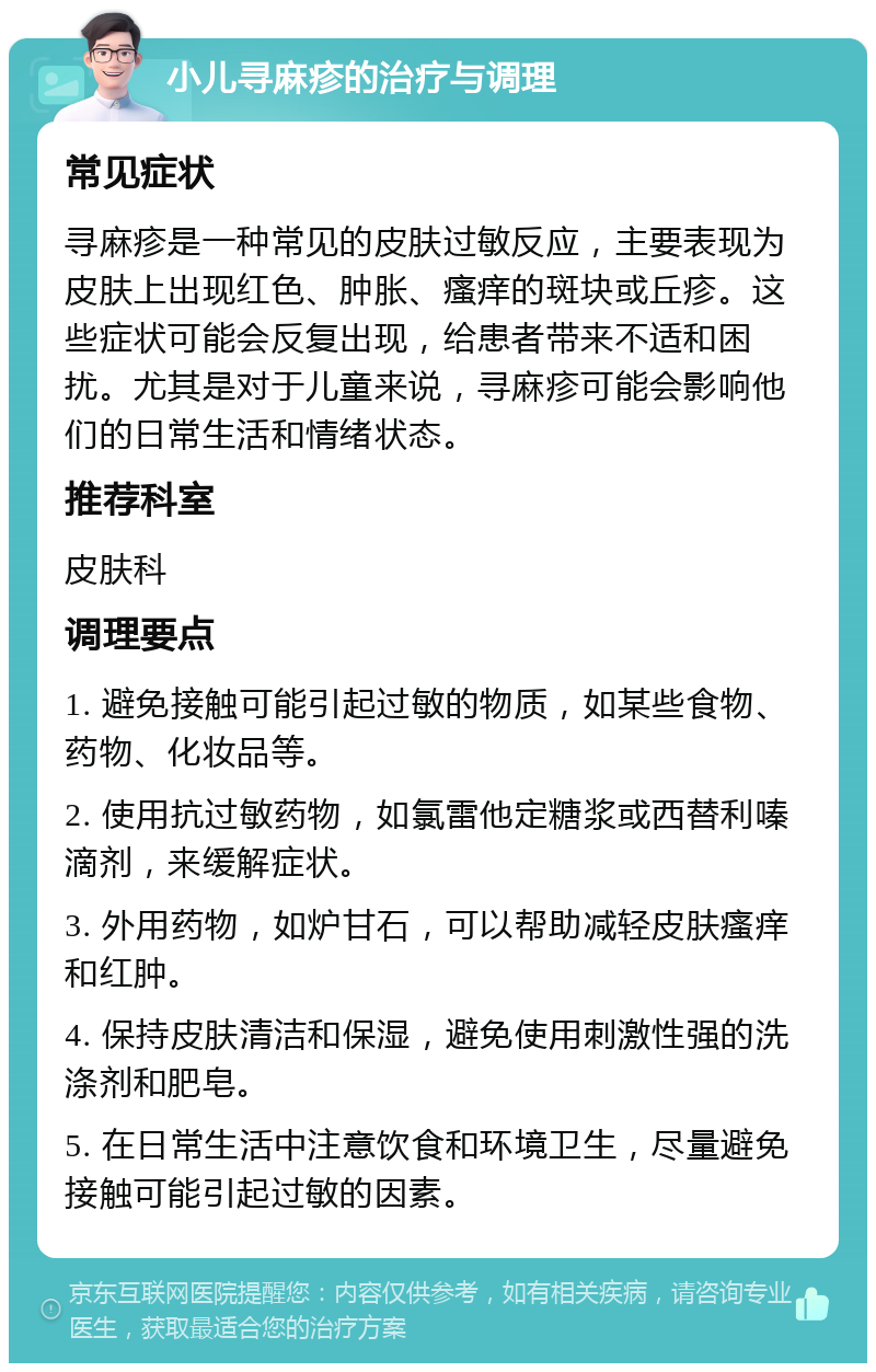 小儿寻麻疹的治疗与调理 常见症状 寻麻疹是一种常见的皮肤过敏反应，主要表现为皮肤上出现红色、肿胀、瘙痒的斑块或丘疹。这些症状可能会反复出现，给患者带来不适和困扰。尤其是对于儿童来说，寻麻疹可能会影响他们的日常生活和情绪状态。 推荐科室 皮肤科 调理要点 1. 避免接触可能引起过敏的物质，如某些食物、药物、化妆品等。 2. 使用抗过敏药物，如氯雷他定糖浆或西替利嗪滴剂，来缓解症状。 3. 外用药物，如炉甘石，可以帮助减轻皮肤瘙痒和红肿。 4. 保持皮肤清洁和保湿，避免使用刺激性强的洗涤剂和肥皂。 5. 在日常生活中注意饮食和环境卫生，尽量避免接触可能引起过敏的因素。