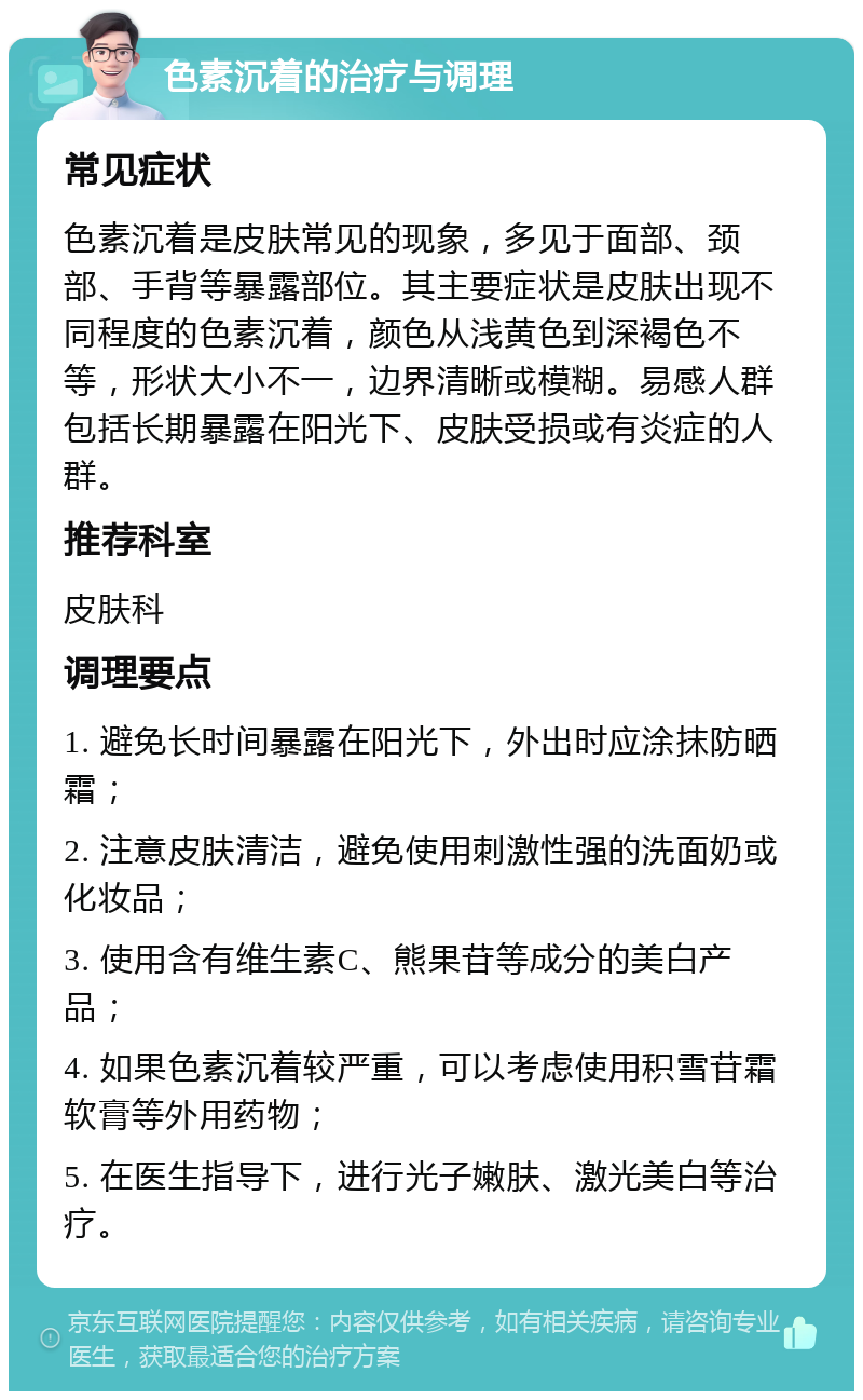 色素沉着的治疗与调理 常见症状 色素沉着是皮肤常见的现象，多见于面部、颈部、手背等暴露部位。其主要症状是皮肤出现不同程度的色素沉着，颜色从浅黄色到深褐色不等，形状大小不一，边界清晰或模糊。易感人群包括长期暴露在阳光下、皮肤受损或有炎症的人群。 推荐科室 皮肤科 调理要点 1. 避免长时间暴露在阳光下，外出时应涂抹防晒霜； 2. 注意皮肤清洁，避免使用刺激性强的洗面奶或化妆品； 3. 使用含有维生素C、熊果苷等成分的美白产品； 4. 如果色素沉着较严重，可以考虑使用积雪苷霜软膏等外用药物； 5. 在医生指导下，进行光子嫩肤、激光美白等治疗。