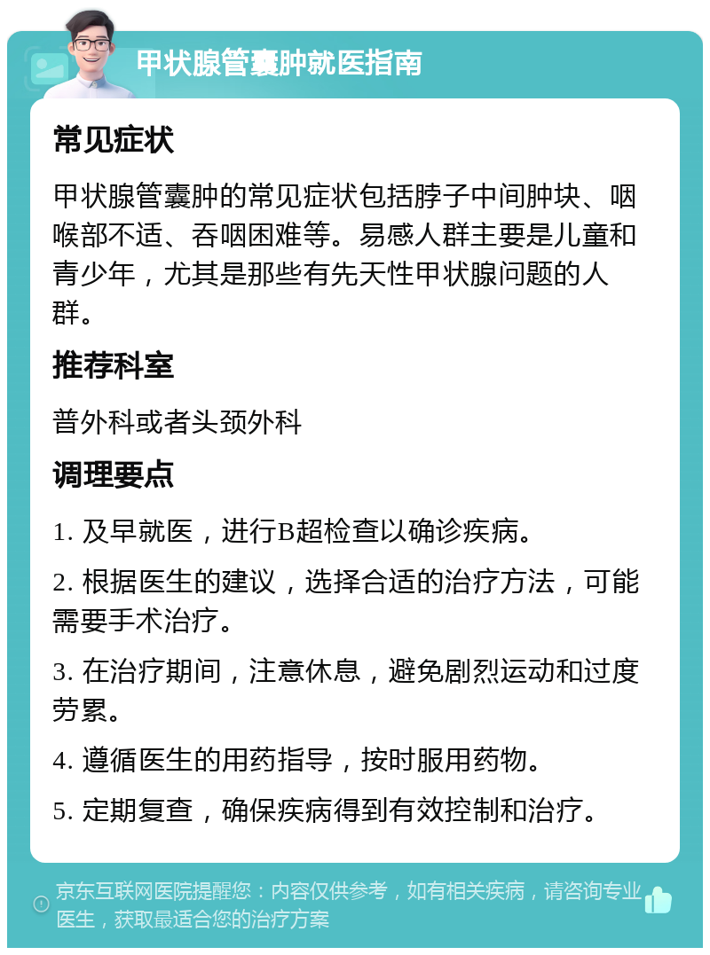 甲状腺管囊肿就医指南 常见症状 甲状腺管囊肿的常见症状包括脖子中间肿块、咽喉部不适、吞咽困难等。易感人群主要是儿童和青少年，尤其是那些有先天性甲状腺问题的人群。 推荐科室 普外科或者头颈外科 调理要点 1. 及早就医，进行B超检查以确诊疾病。 2. 根据医生的建议，选择合适的治疗方法，可能需要手术治疗。 3. 在治疗期间，注意休息，避免剧烈运动和过度劳累。 4. 遵循医生的用药指导，按时服用药物。 5. 定期复查，确保疾病得到有效控制和治疗。