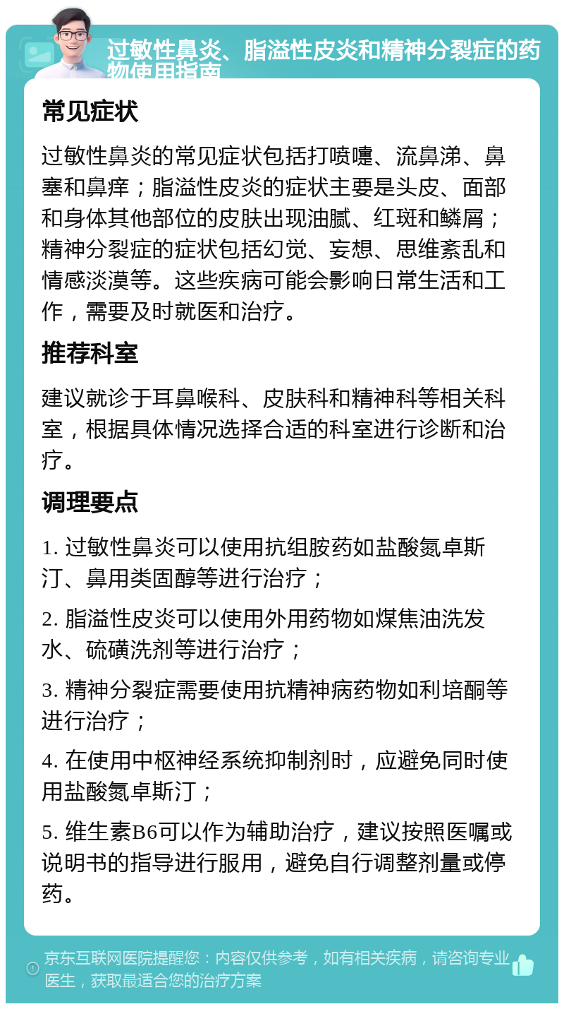 过敏性鼻炎、脂溢性皮炎和精神分裂症的药物使用指南 常见症状 过敏性鼻炎的常见症状包括打喷嚏、流鼻涕、鼻塞和鼻痒；脂溢性皮炎的症状主要是头皮、面部和身体其他部位的皮肤出现油腻、红斑和鳞屑；精神分裂症的症状包括幻觉、妄想、思维紊乱和情感淡漠等。这些疾病可能会影响日常生活和工作，需要及时就医和治疗。 推荐科室 建议就诊于耳鼻喉科、皮肤科和精神科等相关科室，根据具体情况选择合适的科室进行诊断和治疗。 调理要点 1. 过敏性鼻炎可以使用抗组胺药如盐酸氮卓斯汀、鼻用类固醇等进行治疗； 2. 脂溢性皮炎可以使用外用药物如煤焦油洗发水、硫磺洗剂等进行治疗； 3. 精神分裂症需要使用抗精神病药物如利培酮等进行治疗； 4. 在使用中枢神经系统抑制剂时，应避免同时使用盐酸氮卓斯汀； 5. 维生素B6可以作为辅助治疗，建议按照医嘱或说明书的指导进行服用，避免自行调整剂量或停药。