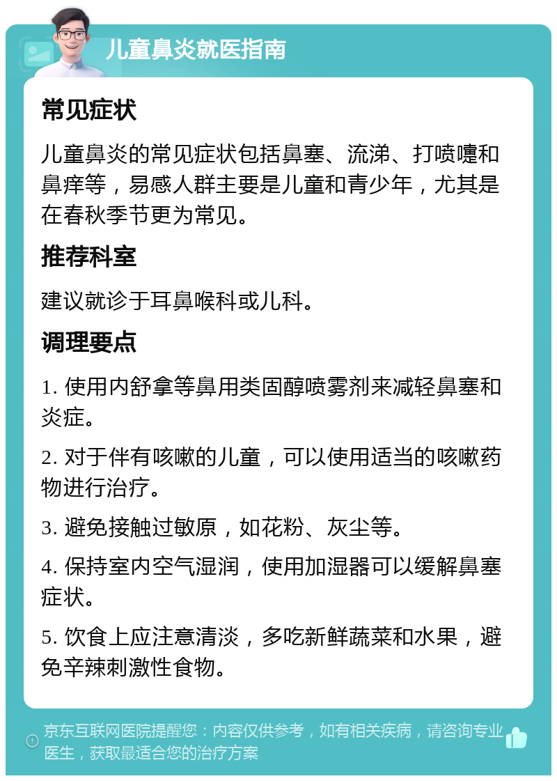 儿童鼻炎就医指南 常见症状 儿童鼻炎的常见症状包括鼻塞、流涕、打喷嚏和鼻痒等，易感人群主要是儿童和青少年，尤其是在春秋季节更为常见。 推荐科室 建议就诊于耳鼻喉科或儿科。 调理要点 1. 使用内舒拿等鼻用类固醇喷雾剂来减轻鼻塞和炎症。 2. 对于伴有咳嗽的儿童，可以使用适当的咳嗽药物进行治疗。 3. 避免接触过敏原，如花粉、灰尘等。 4. 保持室内空气湿润，使用加湿器可以缓解鼻塞症状。 5. 饮食上应注意清淡，多吃新鲜蔬菜和水果，避免辛辣刺激性食物。