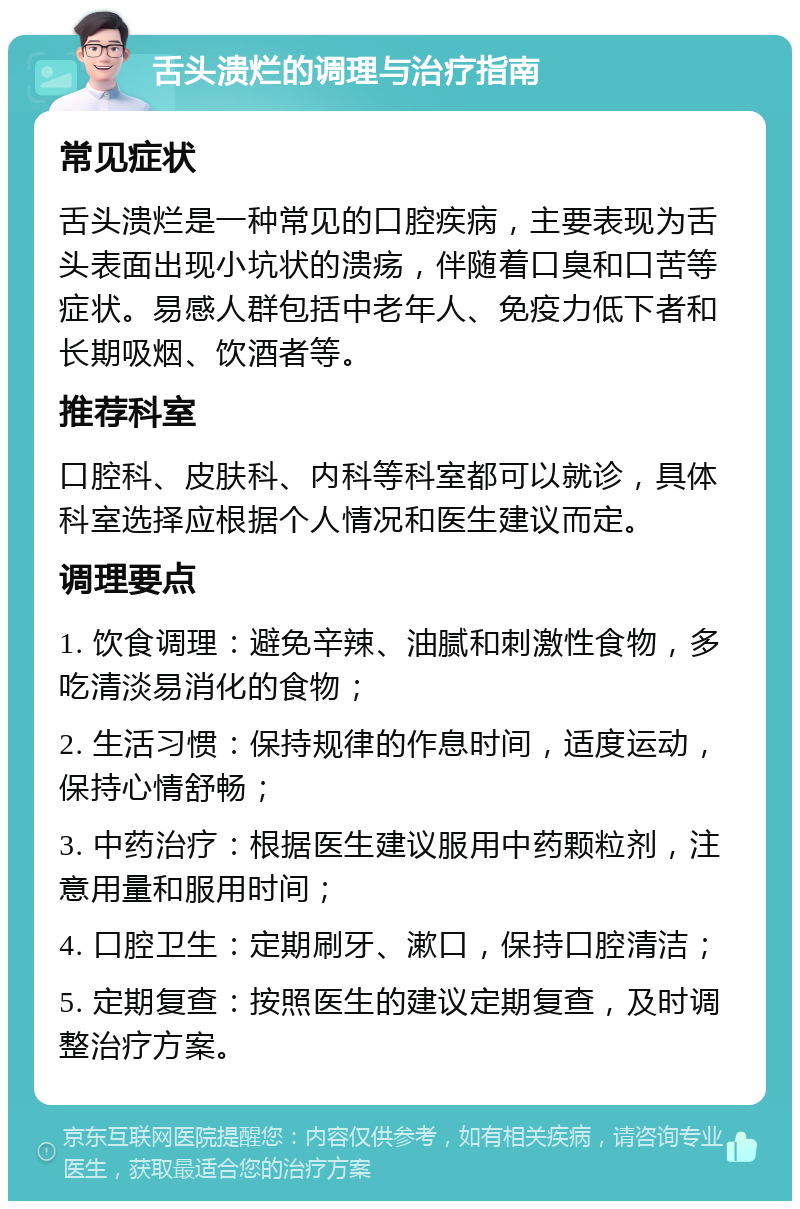 舌头溃烂的调理与治疗指南 常见症状 舌头溃烂是一种常见的口腔疾病，主要表现为舌头表面出现小坑状的溃疡，伴随着口臭和口苦等症状。易感人群包括中老年人、免疫力低下者和长期吸烟、饮酒者等。 推荐科室 口腔科、皮肤科、内科等科室都可以就诊，具体科室选择应根据个人情况和医生建议而定。 调理要点 1. 饮食调理：避免辛辣、油腻和刺激性食物，多吃清淡易消化的食物； 2. 生活习惯：保持规律的作息时间，适度运动，保持心情舒畅； 3. 中药治疗：根据医生建议服用中药颗粒剂，注意用量和服用时间； 4. 口腔卫生：定期刷牙、漱口，保持口腔清洁； 5. 定期复查：按照医生的建议定期复查，及时调整治疗方案。