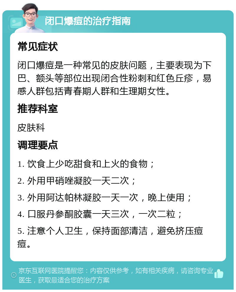 闭口爆痘的治疗指南 常见症状 闭口爆痘是一种常见的皮肤问题，主要表现为下巴、额头等部位出现闭合性粉刺和红色丘疹，易感人群包括青春期人群和生理期女性。 推荐科室 皮肤科 调理要点 1. 饮食上少吃甜食和上火的食物； 2. 外用甲硝唑凝胶一天二次； 3. 外用阿达帕林凝胶一天一次，晚上使用； 4. 口服丹参酮胶囊一天三次，一次二粒； 5. 注意个人卫生，保持面部清洁，避免挤压痘痘。