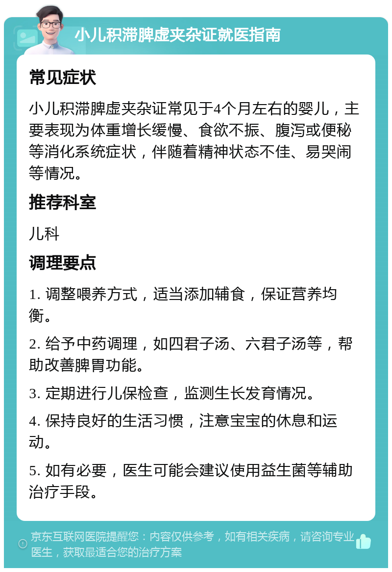 小儿积滞脾虚夹杂证就医指南 常见症状 小儿积滞脾虚夹杂证常见于4个月左右的婴儿，主要表现为体重增长缓慢、食欲不振、腹泻或便秘等消化系统症状，伴随着精神状态不佳、易哭闹等情况。 推荐科室 儿科 调理要点 1. 调整喂养方式，适当添加辅食，保证营养均衡。 2. 给予中药调理，如四君子汤、六君子汤等，帮助改善脾胃功能。 3. 定期进行儿保检查，监测生长发育情况。 4. 保持良好的生活习惯，注意宝宝的休息和运动。 5. 如有必要，医生可能会建议使用益生菌等辅助治疗手段。