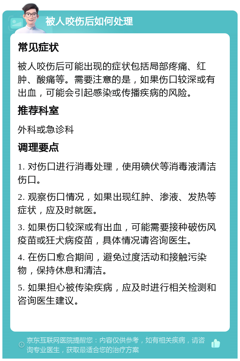 被人咬伤后如何处理 常见症状 被人咬伤后可能出现的症状包括局部疼痛、红肿、酸痛等。需要注意的是，如果伤口较深或有出血，可能会引起感染或传播疾病的风险。 推荐科室 外科或急诊科 调理要点 1. 对伤口进行消毒处理，使用碘伏等消毒液清洁伤口。 2. 观察伤口情况，如果出现红肿、渗液、发热等症状，应及时就医。 3. 如果伤口较深或有出血，可能需要接种破伤风疫苗或狂犬病疫苗，具体情况请咨询医生。 4. 在伤口愈合期间，避免过度活动和接触污染物，保持休息和清洁。 5. 如果担心被传染疾病，应及时进行相关检测和咨询医生建议。