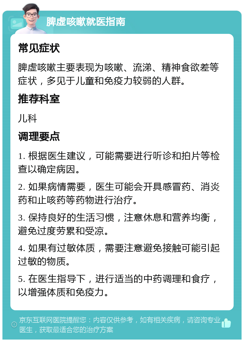 脾虚咳嗽就医指南 常见症状 脾虚咳嗽主要表现为咳嗽、流涕、精神食欲差等症状，多见于儿童和免疫力较弱的人群。 推荐科室 儿科 调理要点 1. 根据医生建议，可能需要进行听诊和拍片等检查以确定病因。 2. 如果病情需要，医生可能会开具感冒药、消炎药和止咳药等药物进行治疗。 3. 保持良好的生活习惯，注意休息和营养均衡，避免过度劳累和受凉。 4. 如果有过敏体质，需要注意避免接触可能引起过敏的物质。 5. 在医生指导下，进行适当的中药调理和食疗，以增强体质和免疫力。