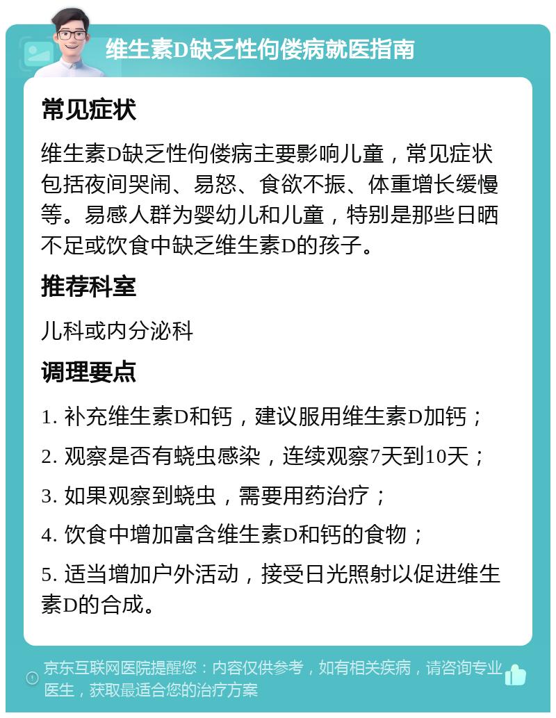 维生素D缺乏性佝偻病就医指南 常见症状 维生素D缺乏性佝偻病主要影响儿童，常见症状包括夜间哭闹、易怒、食欲不振、体重增长缓慢等。易感人群为婴幼儿和儿童，特别是那些日晒不足或饮食中缺乏维生素D的孩子。 推荐科室 儿科或内分泌科 调理要点 1. 补充维生素D和钙，建议服用维生素D加钙； 2. 观察是否有蛲虫感染，连续观察7天到10天； 3. 如果观察到蛲虫，需要用药治疗； 4. 饮食中增加富含维生素D和钙的食物； 5. 适当增加户外活动，接受日光照射以促进维生素D的合成。