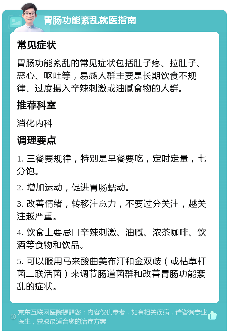 胃肠功能紊乱就医指南 常见症状 胃肠功能紊乱的常见症状包括肚子疼、拉肚子、恶心、呕吐等，易感人群主要是长期饮食不规律、过度摄入辛辣刺激或油腻食物的人群。 推荐科室 消化内科 调理要点 1. 三餐要规律，特别是早餐要吃，定时定量，七分饱。 2. 增加运动，促进胃肠蠕动。 3. 改善情绪，转移注意力，不要过分关注，越关注越严重。 4. 饮食上要忌口辛辣刺激、油腻、浓茶咖啡、饮酒等食物和饮品。 5. 可以服用马来酸曲美布汀和金双歧（或枯草杆菌二联活菌）来调节肠道菌群和改善胃肠功能紊乱的症状。