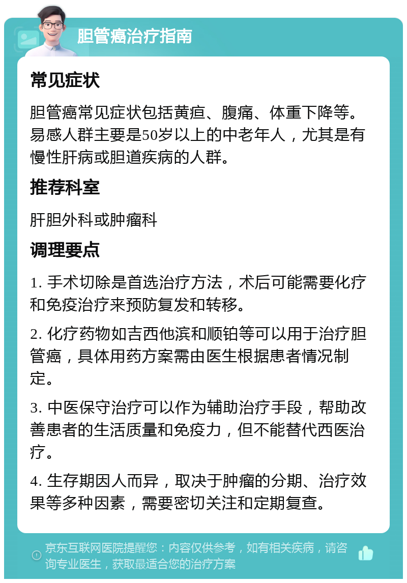 胆管癌治疗指南 常见症状 胆管癌常见症状包括黄疸、腹痛、体重下降等。易感人群主要是50岁以上的中老年人，尤其是有慢性肝病或胆道疾病的人群。 推荐科室 肝胆外科或肿瘤科 调理要点 1. 手术切除是首选治疗方法，术后可能需要化疗和免疫治疗来预防复发和转移。 2. 化疗药物如吉西他滨和顺铂等可以用于治疗胆管癌，具体用药方案需由医生根据患者情况制定。 3. 中医保守治疗可以作为辅助治疗手段，帮助改善患者的生活质量和免疫力，但不能替代西医治疗。 4. 生存期因人而异，取决于肿瘤的分期、治疗效果等多种因素，需要密切关注和定期复查。