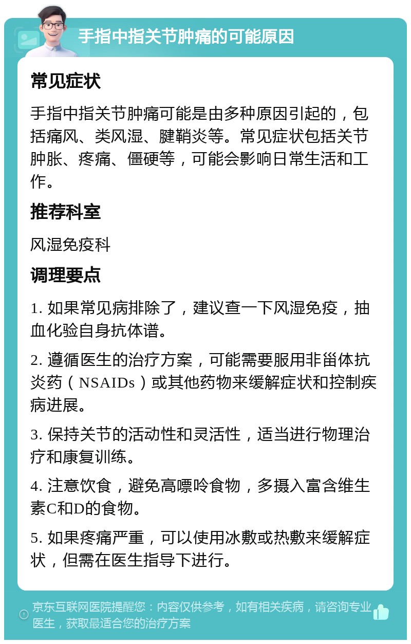 手指中指关节肿痛的可能原因 常见症状 手指中指关节肿痛可能是由多种原因引起的，包括痛风、类风湿、腱鞘炎等。常见症状包括关节肿胀、疼痛、僵硬等，可能会影响日常生活和工作。 推荐科室 风湿免疫科 调理要点 1. 如果常见病排除了，建议查一下风湿免疫，抽血化验自身抗体谱。 2. 遵循医生的治疗方案，可能需要服用非甾体抗炎药（NSAIDs）或其他药物来缓解症状和控制疾病进展。 3. 保持关节的活动性和灵活性，适当进行物理治疗和康复训练。 4. 注意饮食，避免高嘌呤食物，多摄入富含维生素C和D的食物。 5. 如果疼痛严重，可以使用冰敷或热敷来缓解症状，但需在医生指导下进行。