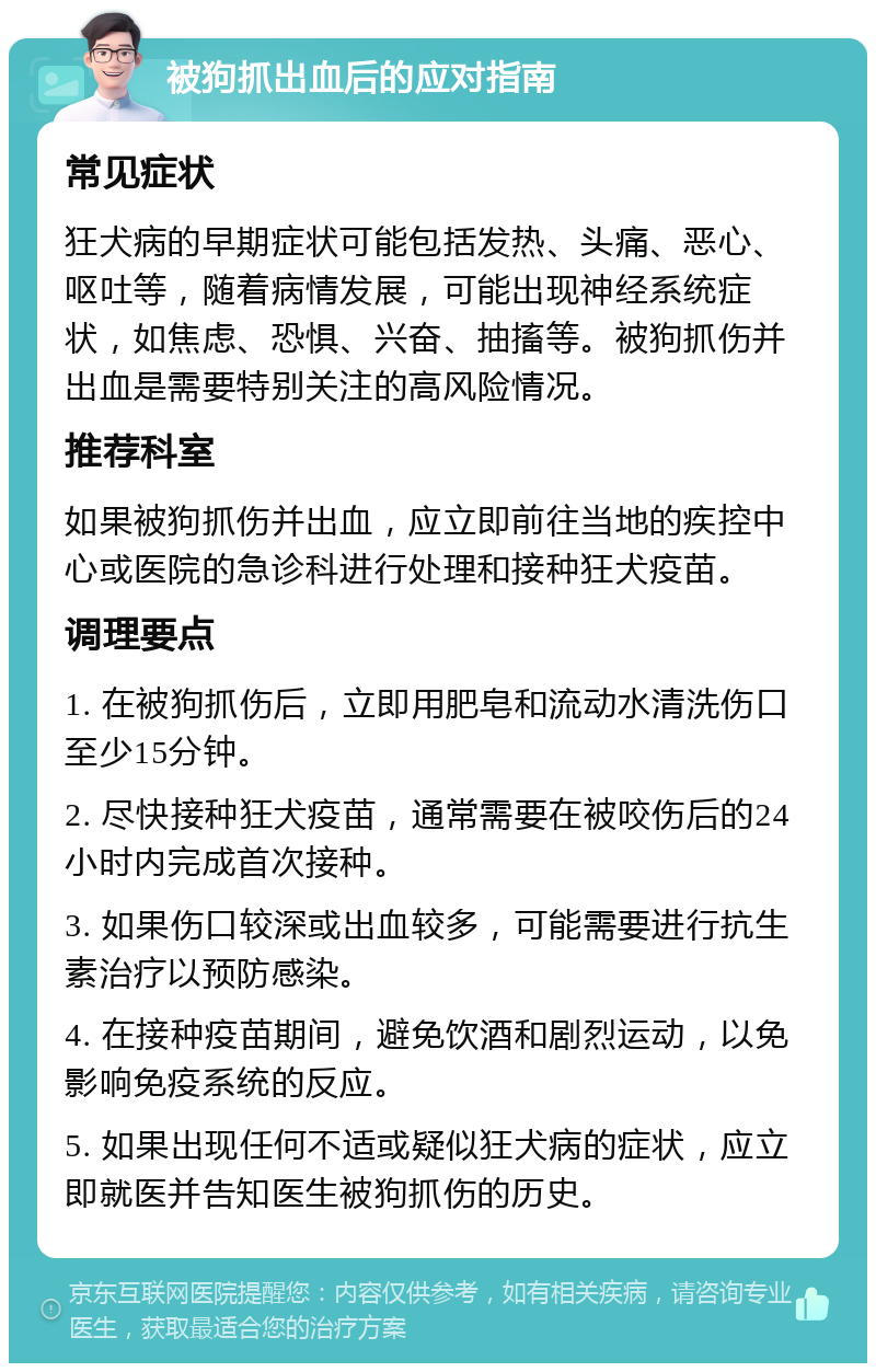 被狗抓出血后的应对指南 常见症状 狂犬病的早期症状可能包括发热、头痛、恶心、呕吐等，随着病情发展，可能出现神经系统症状，如焦虑、恐惧、兴奋、抽搐等。被狗抓伤并出血是需要特别关注的高风险情况。 推荐科室 如果被狗抓伤并出血，应立即前往当地的疾控中心或医院的急诊科进行处理和接种狂犬疫苗。 调理要点 1. 在被狗抓伤后，立即用肥皂和流动水清洗伤口至少15分钟。 2. 尽快接种狂犬疫苗，通常需要在被咬伤后的24小时内完成首次接种。 3. 如果伤口较深或出血较多，可能需要进行抗生素治疗以预防感染。 4. 在接种疫苗期间，避免饮酒和剧烈运动，以免影响免疫系统的反应。 5. 如果出现任何不适或疑似狂犬病的症状，应立即就医并告知医生被狗抓伤的历史。