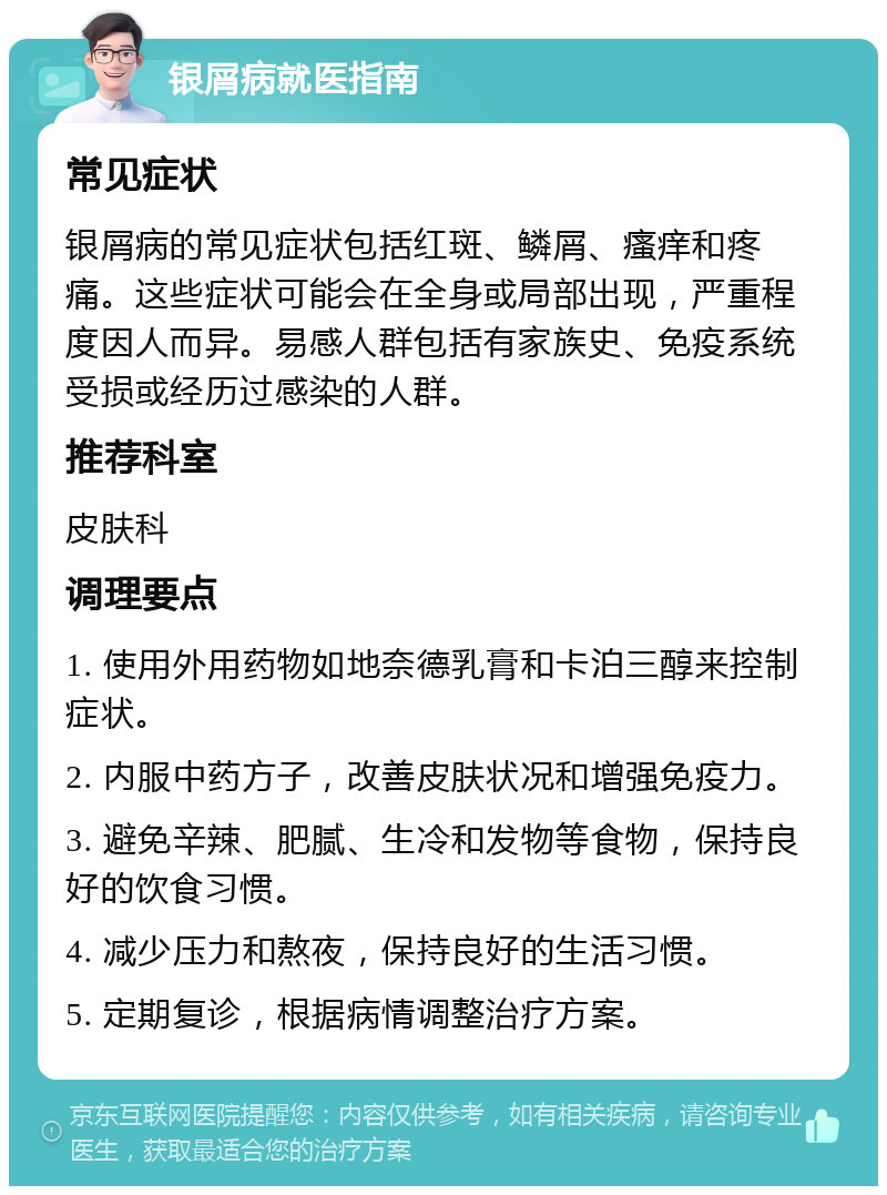 银屑病就医指南 常见症状 银屑病的常见症状包括红斑、鳞屑、瘙痒和疼痛。这些症状可能会在全身或局部出现，严重程度因人而异。易感人群包括有家族史、免疫系统受损或经历过感染的人群。 推荐科室 皮肤科 调理要点 1. 使用外用药物如地奈德乳膏和卡泊三醇来控制症状。 2. 内服中药方子，改善皮肤状况和增强免疫力。 3. 避免辛辣、肥腻、生冷和发物等食物，保持良好的饮食习惯。 4. 减少压力和熬夜，保持良好的生活习惯。 5. 定期复诊，根据病情调整治疗方案。