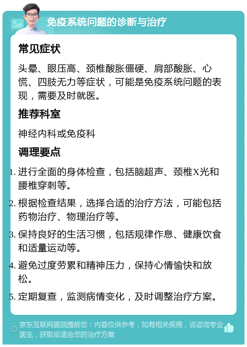 免疫系统问题的诊断与治疗 常见症状 头晕、眼压高、颈椎酸胀僵硬、肩部酸胀、心慌、四肢无力等症状，可能是免疫系统问题的表现，需要及时就医。 推荐科室 神经内科或免疫科 调理要点 进行全面的身体检查，包括脑超声、颈椎X光和腰椎穿刺等。 根据检查结果，选择合适的治疗方法，可能包括药物治疗、物理治疗等。 保持良好的生活习惯，包括规律作息、健康饮食和适量运动等。 避免过度劳累和精神压力，保持心情愉快和放松。 定期复查，监测病情变化，及时调整治疗方案。