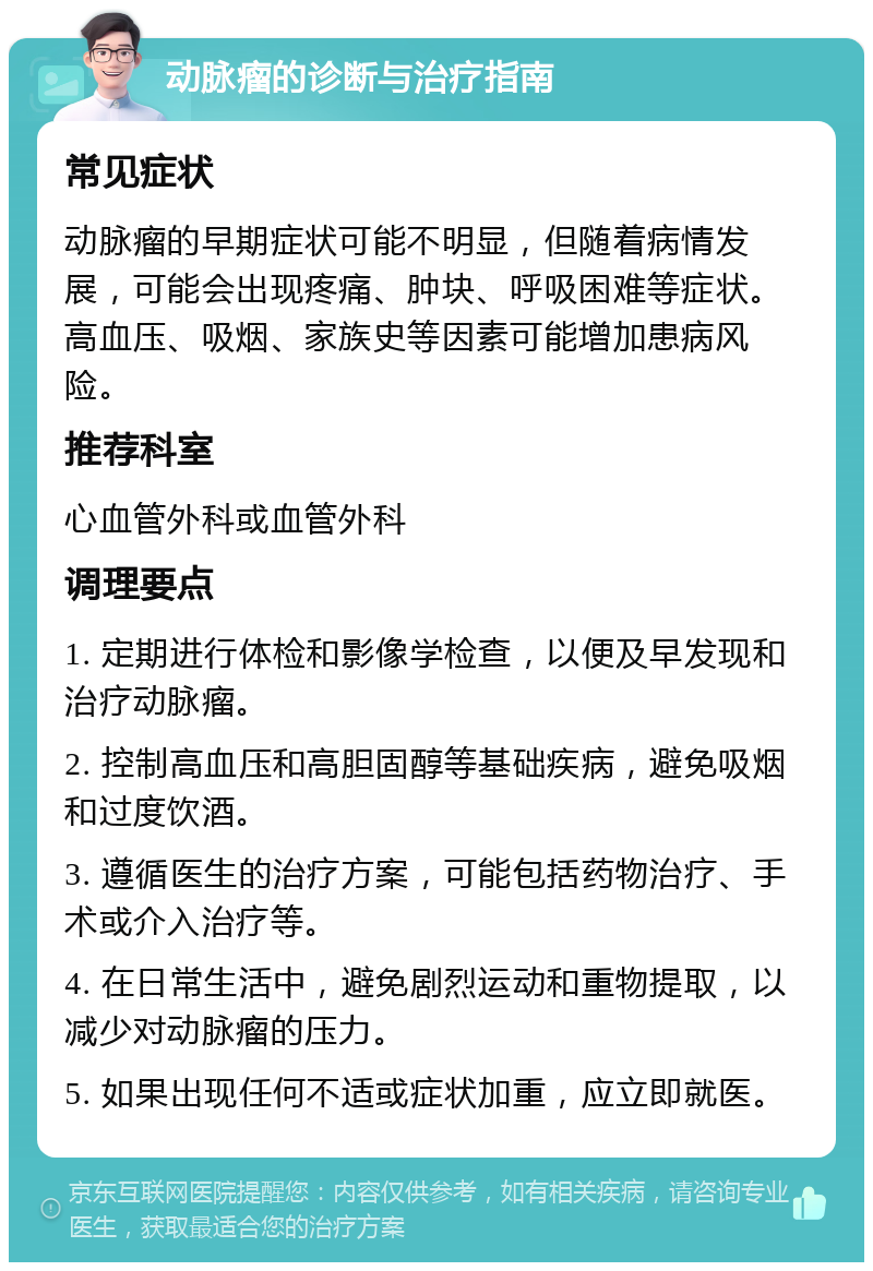 动脉瘤的诊断与治疗指南 常见症状 动脉瘤的早期症状可能不明显，但随着病情发展，可能会出现疼痛、肿块、呼吸困难等症状。高血压、吸烟、家族史等因素可能增加患病风险。 推荐科室 心血管外科或血管外科 调理要点 1. 定期进行体检和影像学检查，以便及早发现和治疗动脉瘤。 2. 控制高血压和高胆固醇等基础疾病，避免吸烟和过度饮酒。 3. 遵循医生的治疗方案，可能包括药物治疗、手术或介入治疗等。 4. 在日常生活中，避免剧烈运动和重物提取，以减少对动脉瘤的压力。 5. 如果出现任何不适或症状加重，应立即就医。