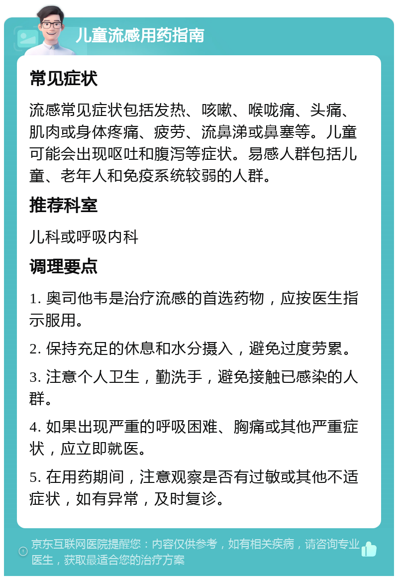 儿童流感用药指南 常见症状 流感常见症状包括发热、咳嗽、喉咙痛、头痛、肌肉或身体疼痛、疲劳、流鼻涕或鼻塞等。儿童可能会出现呕吐和腹泻等症状。易感人群包括儿童、老年人和免疫系统较弱的人群。 推荐科室 儿科或呼吸内科 调理要点 1. 奥司他韦是治疗流感的首选药物，应按医生指示服用。 2. 保持充足的休息和水分摄入，避免过度劳累。 3. 注意个人卫生，勤洗手，避免接触已感染的人群。 4. 如果出现严重的呼吸困难、胸痛或其他严重症状，应立即就医。 5. 在用药期间，注意观察是否有过敏或其他不适症状，如有异常，及时复诊。