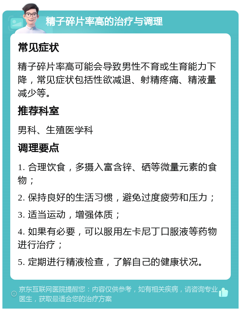 精子碎片率高的治疗与调理 常见症状 精子碎片率高可能会导致男性不育或生育能力下降，常见症状包括性欲减退、射精疼痛、精液量减少等。 推荐科室 男科、生殖医学科 调理要点 1. 合理饮食，多摄入富含锌、硒等微量元素的食物； 2. 保持良好的生活习惯，避免过度疲劳和压力； 3. 适当运动，增强体质； 4. 如果有必要，可以服用左卡尼丁口服液等药物进行治疗； 5. 定期进行精液检查，了解自己的健康状况。