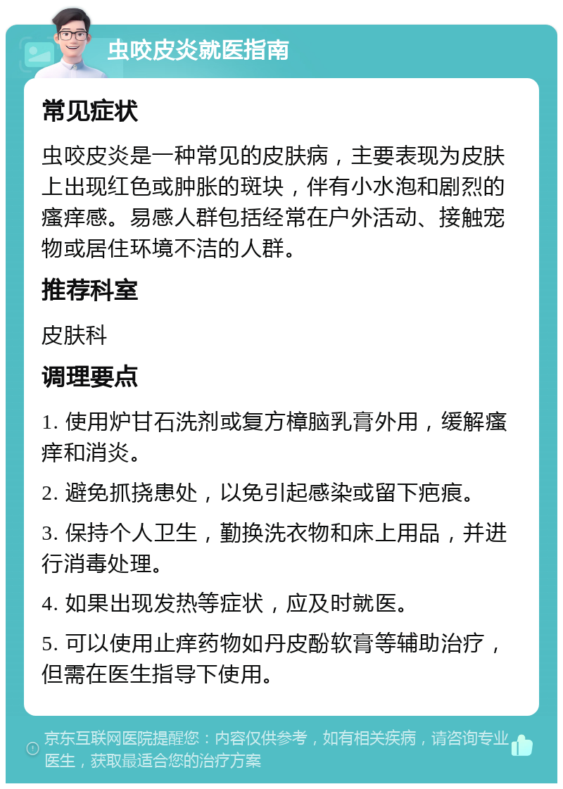 虫咬皮炎就医指南 常见症状 虫咬皮炎是一种常见的皮肤病，主要表现为皮肤上出现红色或肿胀的斑块，伴有小水泡和剧烈的瘙痒感。易感人群包括经常在户外活动、接触宠物或居住环境不洁的人群。 推荐科室 皮肤科 调理要点 1. 使用炉甘石洗剂或复方樟脑乳膏外用，缓解瘙痒和消炎。 2. 避免抓挠患处，以免引起感染或留下疤痕。 3. 保持个人卫生，勤换洗衣物和床上用品，并进行消毒处理。 4. 如果出现发热等症状，应及时就医。 5. 可以使用止痒药物如丹皮酚软膏等辅助治疗，但需在医生指导下使用。