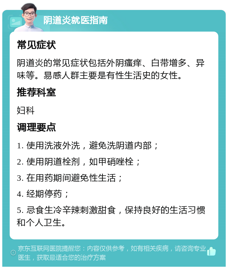 阴道炎就医指南 常见症状 阴道炎的常见症状包括外阴瘙痒、白带增多、异味等。易感人群主要是有性生活史的女性。 推荐科室 妇科 调理要点 1. 使用洗液外洗，避免洗阴道内部； 2. 使用阴道栓剂，如甲硝唑栓； 3. 在用药期间避免性生活； 4. 经期停药； 5. 忌食生冷辛辣刺激甜食，保持良好的生活习惯和个人卫生。