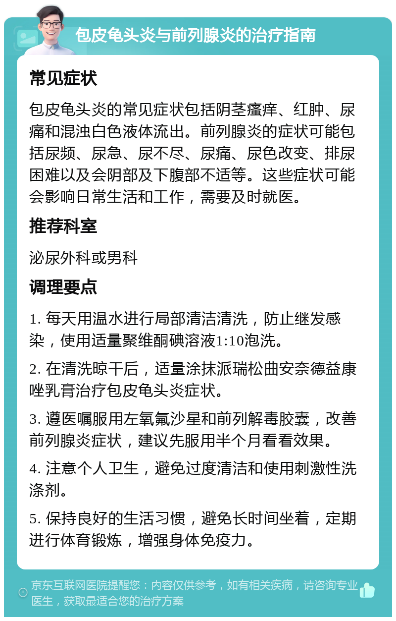 包皮龟头炎与前列腺炎的治疗指南 常见症状 包皮龟头炎的常见症状包括阴茎瘙痒、红肿、尿痛和混浊白色液体流出。前列腺炎的症状可能包括尿频、尿急、尿不尽、尿痛、尿色改变、排尿困难以及会阴部及下腹部不适等。这些症状可能会影响日常生活和工作，需要及时就医。 推荐科室 泌尿外科或男科 调理要点 1. 每天用温水进行局部清洁清洗，防止继发感染，使用适量聚维酮碘溶液1:10泡洗。 2. 在清洗晾干后，适量涂抹派瑞松曲安奈德益康唑乳膏治疗包皮龟头炎症状。 3. 遵医嘱服用左氧氟沙星和前列解毒胶囊，改善前列腺炎症状，建议先服用半个月看看效果。 4. 注意个人卫生，避免过度清洁和使用刺激性洗涤剂。 5. 保持良好的生活习惯，避免长时间坐着，定期进行体育锻炼，增强身体免疫力。