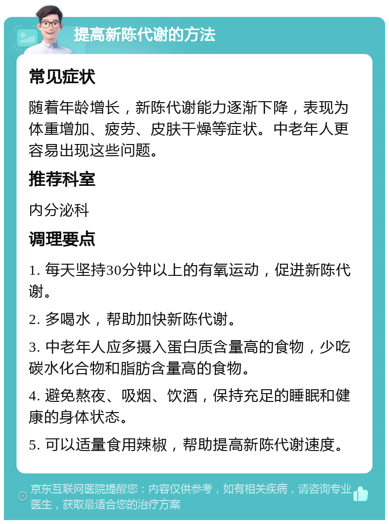 提高新陈代谢的方法 常见症状 随着年龄增长，新陈代谢能力逐渐下降，表现为体重增加、疲劳、皮肤干燥等症状。中老年人更容易出现这些问题。 推荐科室 内分泌科 调理要点 1. 每天坚持30分钟以上的有氧运动，促进新陈代谢。 2. 多喝水，帮助加快新陈代谢。 3. 中老年人应多摄入蛋白质含量高的食物，少吃碳水化合物和脂肪含量高的食物。 4. 避免熬夜、吸烟、饮酒，保持充足的睡眠和健康的身体状态。 5. 可以适量食用辣椒，帮助提高新陈代谢速度。