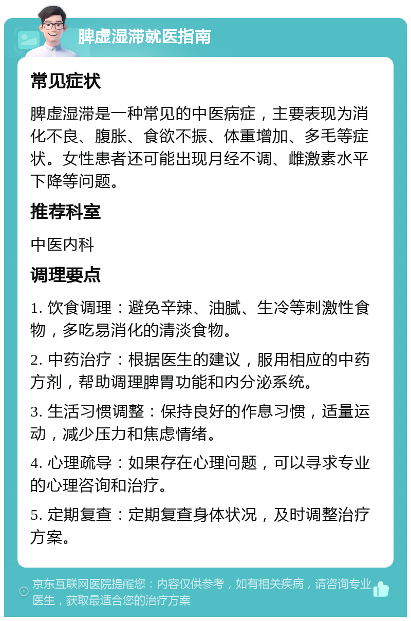 脾虚湿滞就医指南 常见症状 脾虚湿滞是一种常见的中医病症，主要表现为消化不良、腹胀、食欲不振、体重增加、多毛等症状。女性患者还可能出现月经不调、雌激素水平下降等问题。 推荐科室 中医内科 调理要点 1. 饮食调理：避免辛辣、油腻、生冷等刺激性食物，多吃易消化的清淡食物。 2. 中药治疗：根据医生的建议，服用相应的中药方剂，帮助调理脾胃功能和内分泌系统。 3. 生活习惯调整：保持良好的作息习惯，适量运动，减少压力和焦虑情绪。 4. 心理疏导：如果存在心理问题，可以寻求专业的心理咨询和治疗。 5. 定期复查：定期复查身体状况，及时调整治疗方案。