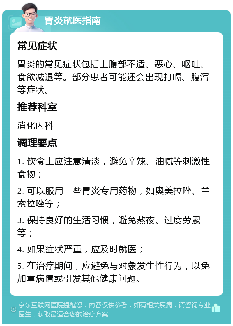 胃炎就医指南 常见症状 胃炎的常见症状包括上腹部不适、恶心、呕吐、食欲减退等。部分患者可能还会出现打嗝、腹泻等症状。 推荐科室 消化内科 调理要点 1. 饮食上应注意清淡，避免辛辣、油腻等刺激性食物； 2. 可以服用一些胃炎专用药物，如奥美拉唑、兰索拉唑等； 3. 保持良好的生活习惯，避免熬夜、过度劳累等； 4. 如果症状严重，应及时就医； 5. 在治疗期间，应避免与对象发生性行为，以免加重病情或引发其他健康问题。