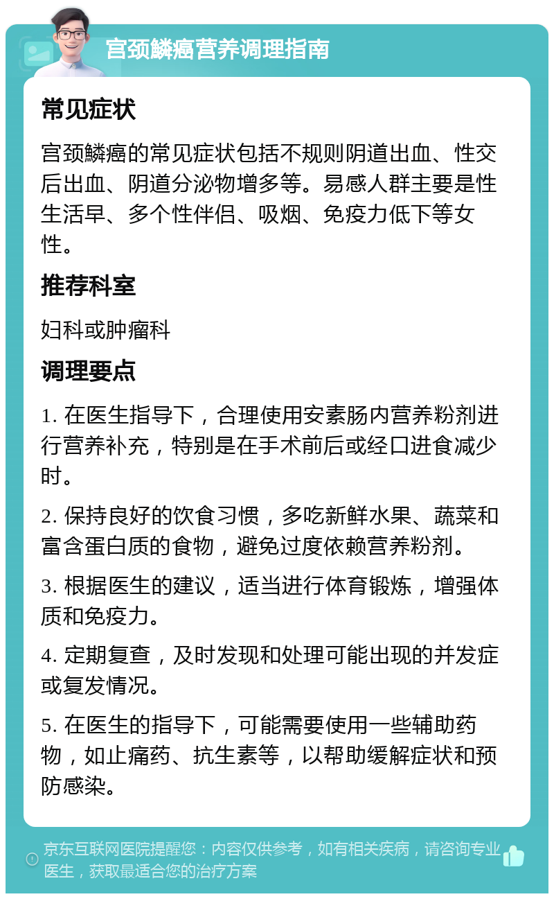 宫颈鱗癌营养调理指南 常见症状 宫颈鱗癌的常见症状包括不规则阴道出血、性交后出血、阴道分泌物增多等。易感人群主要是性生活早、多个性伴侣、吸烟、免疫力低下等女性。 推荐科室 妇科或肿瘤科 调理要点 1. 在医生指导下，合理使用安素肠内营养粉剂进行营养补充，特别是在手术前后或经口进食减少时。 2. 保持良好的饮食习惯，多吃新鲜水果、蔬菜和富含蛋白质的食物，避免过度依赖营养粉剂。 3. 根据医生的建议，适当进行体育锻炼，增强体质和免疫力。 4. 定期复查，及时发现和处理可能出现的并发症或复发情况。 5. 在医生的指导下，可能需要使用一些辅助药物，如止痛药、抗生素等，以帮助缓解症状和预防感染。