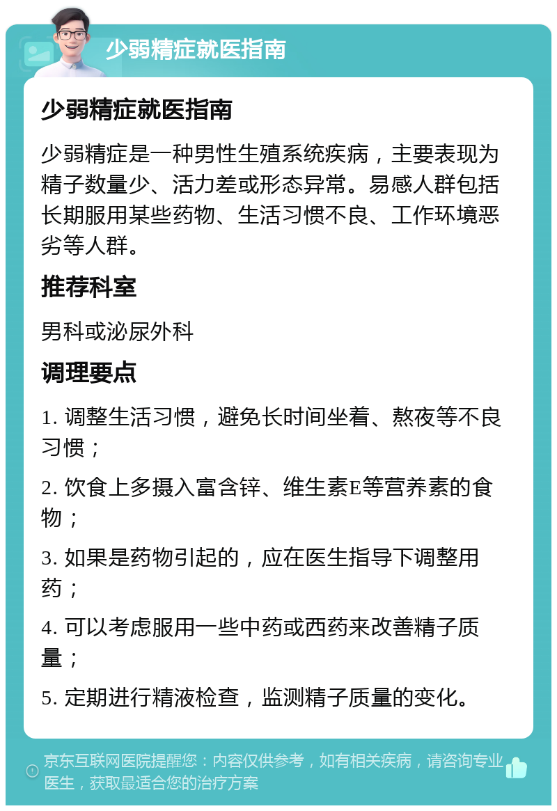 少弱精症就医指南 少弱精症就医指南 少弱精症是一种男性生殖系统疾病，主要表现为精子数量少、活力差或形态异常。易感人群包括长期服用某些药物、生活习惯不良、工作环境恶劣等人群。 推荐科室 男科或泌尿外科 调理要点 1. 调整生活习惯，避免长时间坐着、熬夜等不良习惯； 2. 饮食上多摄入富含锌、维生素E等营养素的食物； 3. 如果是药物引起的，应在医生指导下调整用药； 4. 可以考虑服用一些中药或西药来改善精子质量； 5. 定期进行精液检查，监测精子质量的变化。