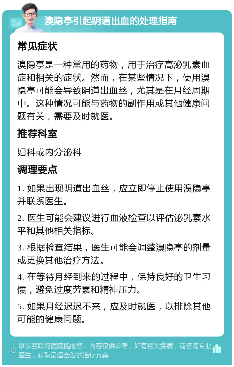 溴隐亭引起阴道出血的处理指南 常见症状 溴隐亭是一种常用的药物，用于治疗高泌乳素血症和相关的症状。然而，在某些情况下，使用溴隐亭可能会导致阴道出血丝，尤其是在月经周期中。这种情况可能与药物的副作用或其他健康问题有关，需要及时就医。 推荐科室 妇科或内分泌科 调理要点 1. 如果出现阴道出血丝，应立即停止使用溴隐亭并联系医生。 2. 医生可能会建议进行血液检查以评估泌乳素水平和其他相关指标。 3. 根据检查结果，医生可能会调整溴隐亭的剂量或更换其他治疗方法。 4. 在等待月经到来的过程中，保持良好的卫生习惯，避免过度劳累和精神压力。 5. 如果月经迟迟不来，应及时就医，以排除其他可能的健康问题。