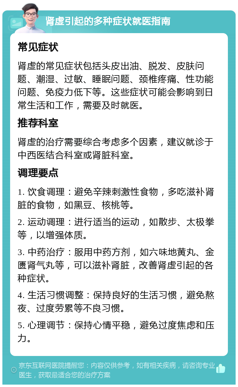 肾虚引起的多种症状就医指南 常见症状 肾虚的常见症状包括头皮出油、脱发、皮肤问题、潮湿、过敏、睡眠问题、颈椎疼痛、性功能问题、免疫力低下等。这些症状可能会影响到日常生活和工作，需要及时就医。 推荐科室 肾虚的治疗需要综合考虑多个因素，建议就诊于中西医结合科室或肾脏科室。 调理要点 1. 饮食调理：避免辛辣刺激性食物，多吃滋补肾脏的食物，如黑豆、核桃等。 2. 运动调理：进行适当的运动，如散步、太极拳等，以增强体质。 3. 中药治疗：服用中药方剂，如六味地黄丸、金匮肾气丸等，可以滋补肾脏，改善肾虚引起的各种症状。 4. 生活习惯调整：保持良好的生活习惯，避免熬夜、过度劳累等不良习惯。 5. 心理调节：保持心情平稳，避免过度焦虑和压力。