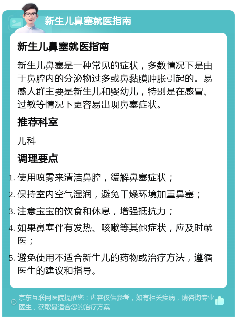 新生儿鼻塞就医指南 新生儿鼻塞就医指南 新生儿鼻塞是一种常见的症状，多数情况下是由于鼻腔内的分泌物过多或鼻黏膜肿胀引起的。易感人群主要是新生儿和婴幼儿，特别是在感冒、过敏等情况下更容易出现鼻塞症状。 推荐科室 儿科 调理要点 使用喷雾来清洁鼻腔，缓解鼻塞症状； 保持室内空气湿润，避免干燥环境加重鼻塞； 注意宝宝的饮食和休息，增强抵抗力； 如果鼻塞伴有发热、咳嗽等其他症状，应及时就医； 避免使用不适合新生儿的药物或治疗方法，遵循医生的建议和指导。