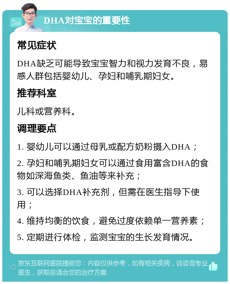 DHA对宝宝的重要性 常见症状 DHA缺乏可能导致宝宝智力和视力发育不良，易感人群包括婴幼儿、孕妇和哺乳期妇女。 推荐科室 儿科或营养科。 调理要点 1. 婴幼儿可以通过母乳或配方奶粉摄入DHA； 2. 孕妇和哺乳期妇女可以通过食用富含DHA的食物如深海鱼类、鱼油等来补充； 3. 可以选择DHA补充剂，但需在医生指导下使用； 4. 维持均衡的饮食，避免过度依赖单一营养素； 5. 定期进行体检，监测宝宝的生长发育情况。