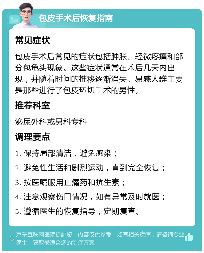 包皮手术后恢复指南 常见症状 包皮手术后常见的症状包括肿胀、轻微疼痛和部分包龟头现象。这些症状通常在术后几天内出现，并随着时间的推移逐渐消失。易感人群主要是那些进行了包皮环切手术的男性。 推荐科室 泌尿外科或男科专科 调理要点 1. 保持局部清洁，避免感染； 2. 避免性生活和剧烈运动，直到完全恢复； 3. 按医嘱服用止痛药和抗生素； 4. 注意观察伤口情况，如有异常及时就医； 5. 遵循医生的恢复指导，定期复查。