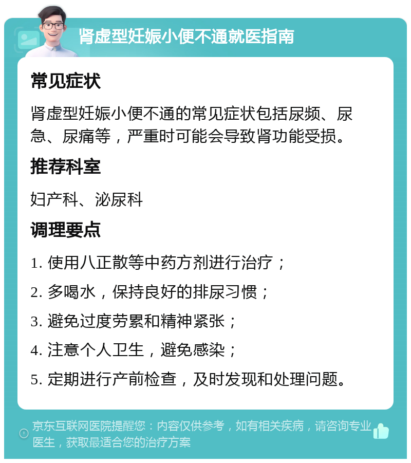 肾虚型妊娠小便不通就医指南 常见症状 肾虚型妊娠小便不通的常见症状包括尿频、尿急、尿痛等，严重时可能会导致肾功能受损。 推荐科室 妇产科、泌尿科 调理要点 1. 使用八正散等中药方剂进行治疗； 2. 多喝水，保持良好的排尿习惯； 3. 避免过度劳累和精神紧张； 4. 注意个人卫生，避免感染； 5. 定期进行产前检查，及时发现和处理问题。