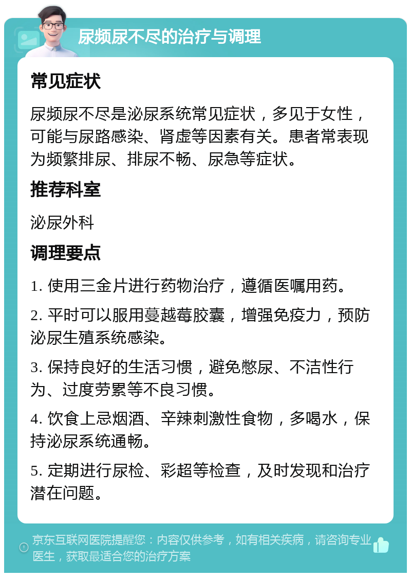 尿频尿不尽的治疗与调理 常见症状 尿频尿不尽是泌尿系统常见症状，多见于女性，可能与尿路感染、肾虚等因素有关。患者常表现为频繁排尿、排尿不畅、尿急等症状。 推荐科室 泌尿外科 调理要点 1. 使用三金片进行药物治疗，遵循医嘱用药。 2. 平时可以服用蔓越莓胶囊，增强免疫力，预防泌尿生殖系统感染。 3. 保持良好的生活习惯，避免憋尿、不洁性行为、过度劳累等不良习惯。 4. 饮食上忌烟酒、辛辣刺激性食物，多喝水，保持泌尿系统通畅。 5. 定期进行尿检、彩超等检查，及时发现和治疗潜在问题。