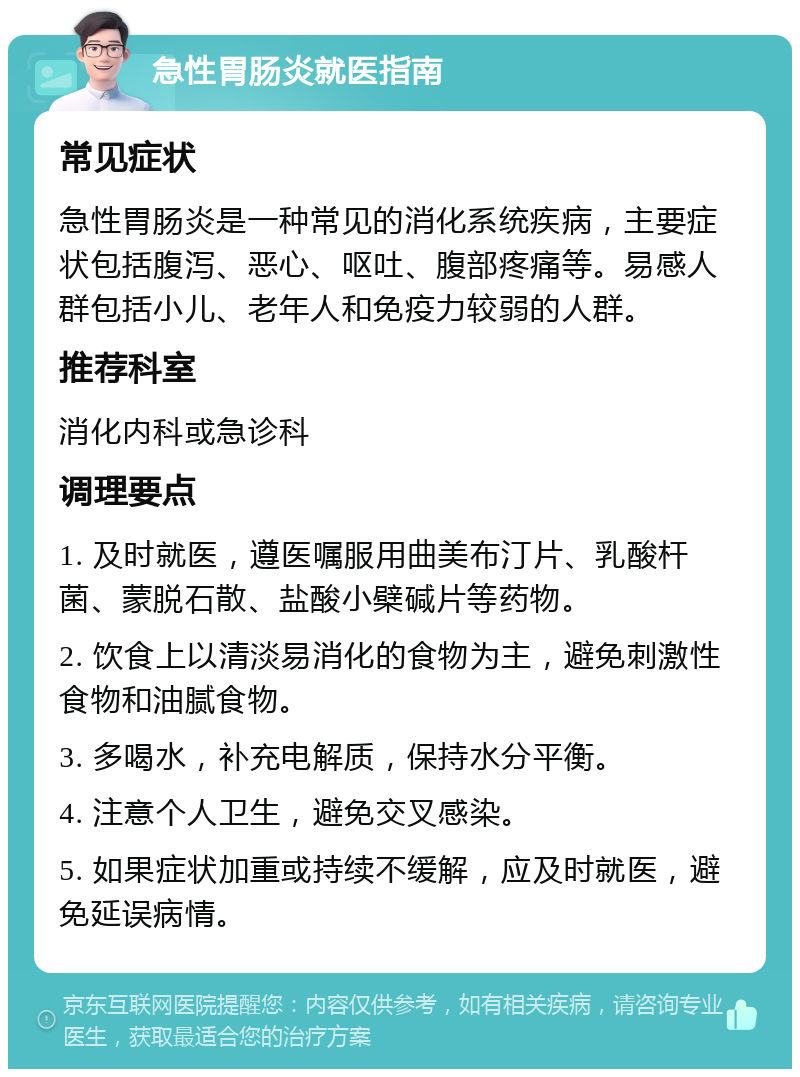 急性胃肠炎就医指南 常见症状 急性胃肠炎是一种常见的消化系统疾病，主要症状包括腹泻、恶心、呕吐、腹部疼痛等。易感人群包括小儿、老年人和免疫力较弱的人群。 推荐科室 消化内科或急诊科 调理要点 1. 及时就医，遵医嘱服用曲美布汀片、乳酸杆菌、蒙脱石散、盐酸小檗碱片等药物。 2. 饮食上以清淡易消化的食物为主，避免刺激性食物和油腻食物。 3. 多喝水，补充电解质，保持水分平衡。 4. 注意个人卫生，避免交叉感染。 5. 如果症状加重或持续不缓解，应及时就医，避免延误病情。