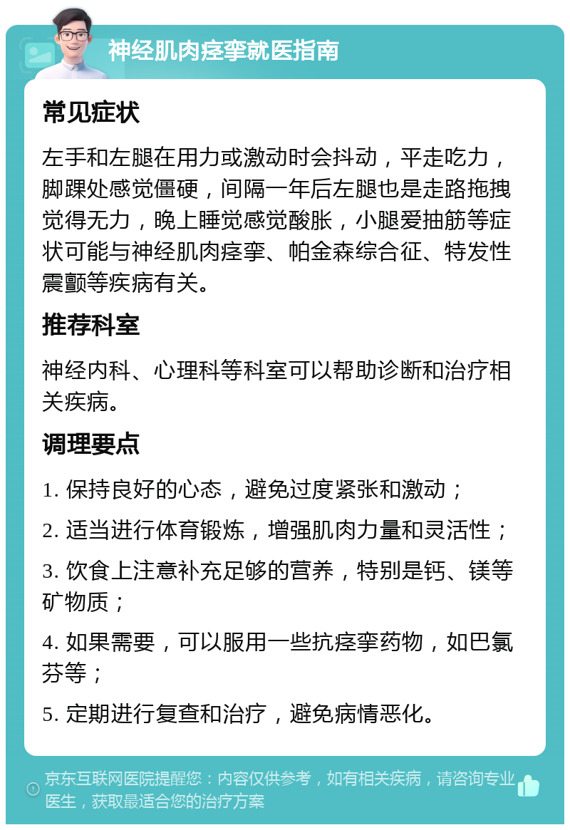 神经肌肉痉挛就医指南 常见症状 左手和左腿在用力或激动时会抖动，平走吃力，脚踝处感觉僵硬，间隔一年后左腿也是走路拖拽觉得无力，晚上睡觉感觉酸胀，小腿爱抽筋等症状可能与神经肌肉痉挛、帕金森综合征、特发性震颤等疾病有关。 推荐科室 神经内科、心理科等科室可以帮助诊断和治疗相关疾病。 调理要点 1. 保持良好的心态，避免过度紧张和激动； 2. 适当进行体育锻炼，增强肌肉力量和灵活性； 3. 饮食上注意补充足够的营养，特别是钙、镁等矿物质； 4. 如果需要，可以服用一些抗痉挛药物，如巴氯芬等； 5. 定期进行复查和治疗，避免病情恶化。