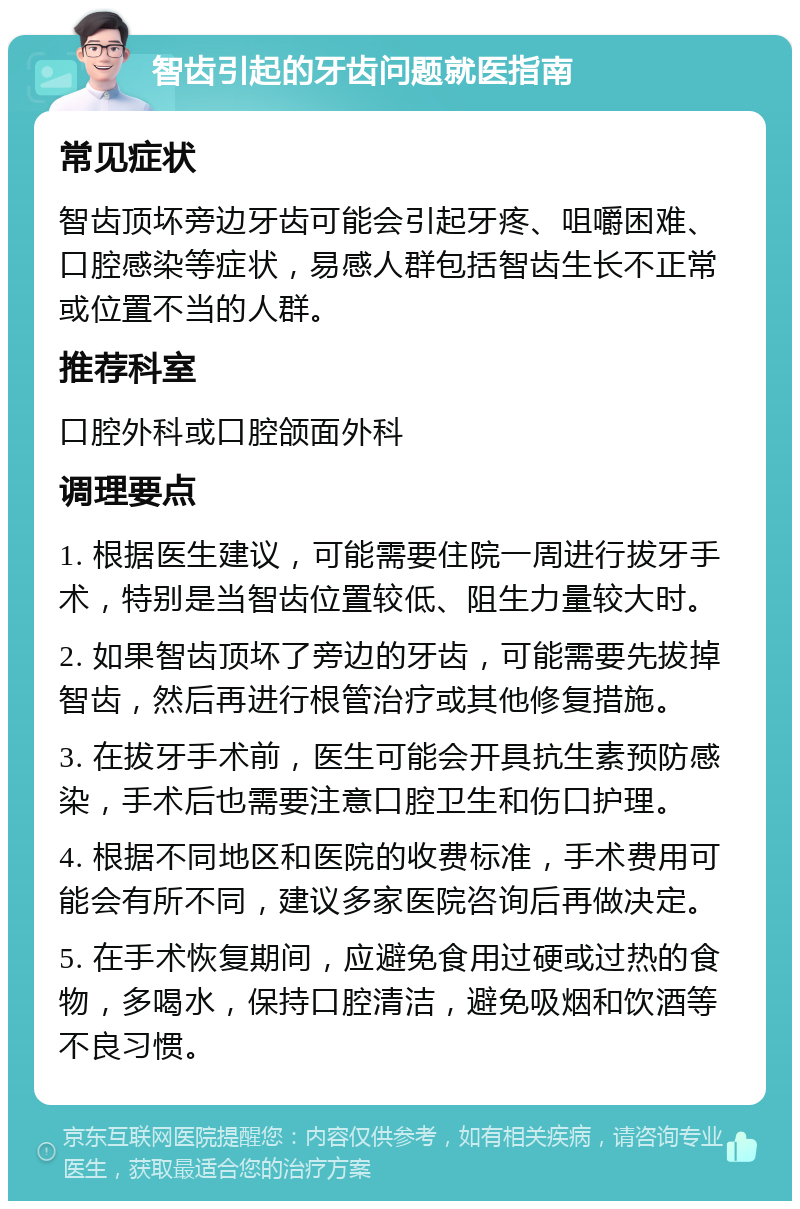 智齿引起的牙齿问题就医指南 常见症状 智齿顶坏旁边牙齿可能会引起牙疼、咀嚼困难、口腔感染等症状，易感人群包括智齿生长不正常或位置不当的人群。 推荐科室 口腔外科或口腔颌面外科 调理要点 1. 根据医生建议，可能需要住院一周进行拔牙手术，特别是当智齿位置较低、阻生力量较大时。 2. 如果智齿顶坏了旁边的牙齿，可能需要先拔掉智齿，然后再进行根管治疗或其他修复措施。 3. 在拔牙手术前，医生可能会开具抗生素预防感染，手术后也需要注意口腔卫生和伤口护理。 4. 根据不同地区和医院的收费标准，手术费用可能会有所不同，建议多家医院咨询后再做决定。 5. 在手术恢复期间，应避免食用过硬或过热的食物，多喝水，保持口腔清洁，避免吸烟和饮酒等不良习惯。