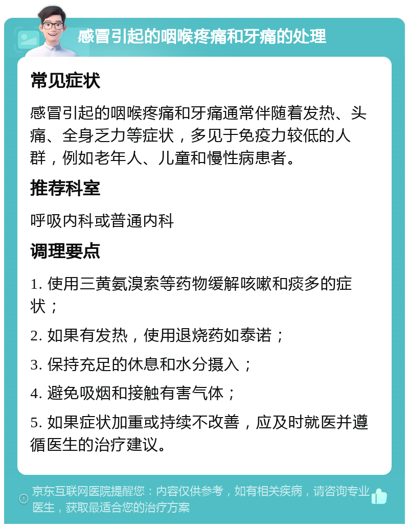 感冒引起的咽喉疼痛和牙痛的处理 常见症状 感冒引起的咽喉疼痛和牙痛通常伴随着发热、头痛、全身乏力等症状，多见于免疫力较低的人群，例如老年人、儿童和慢性病患者。 推荐科室 呼吸内科或普通内科 调理要点 1. 使用三黄氨溴索等药物缓解咳嗽和痰多的症状； 2. 如果有发热，使用退烧药如泰诺； 3. 保持充足的休息和水分摄入； 4. 避免吸烟和接触有害气体； 5. 如果症状加重或持续不改善，应及时就医并遵循医生的治疗建议。