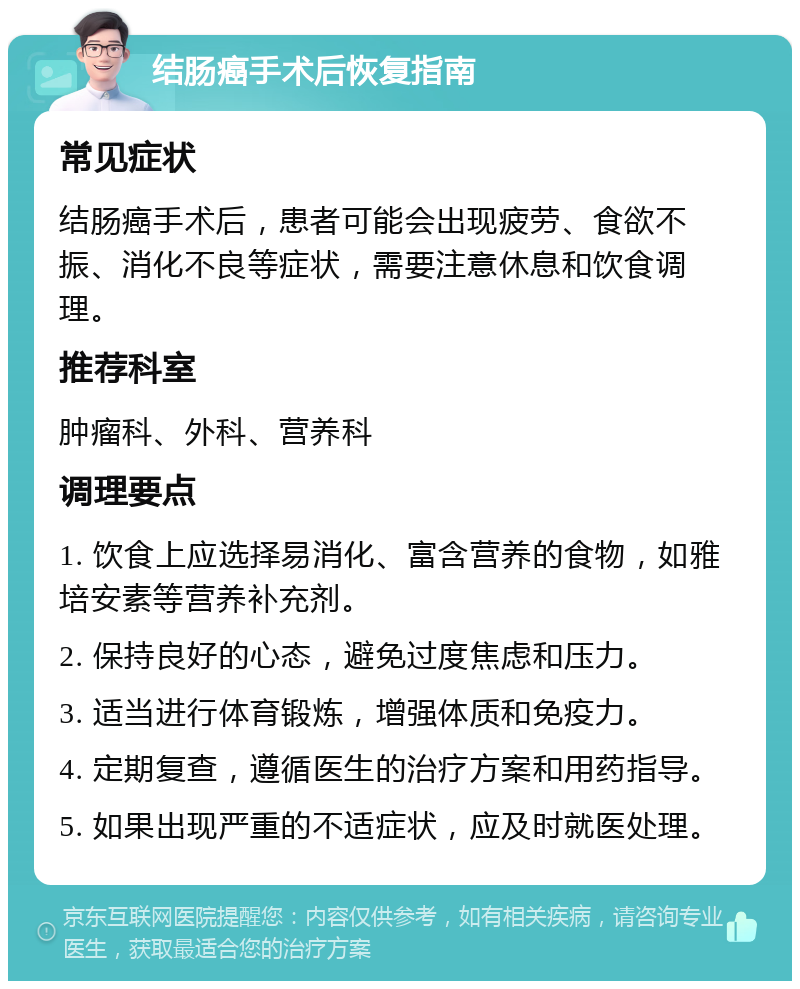 结肠癌手术后恢复指南 常见症状 结肠癌手术后，患者可能会出现疲劳、食欲不振、消化不良等症状，需要注意休息和饮食调理。 推荐科室 肿瘤科、外科、营养科 调理要点 1. 饮食上应选择易消化、富含营养的食物，如雅培安素等营养补充剂。 2. 保持良好的心态，避免过度焦虑和压力。 3. 适当进行体育锻炼，增强体质和免疫力。 4. 定期复查，遵循医生的治疗方案和用药指导。 5. 如果出现严重的不适症状，应及时就医处理。