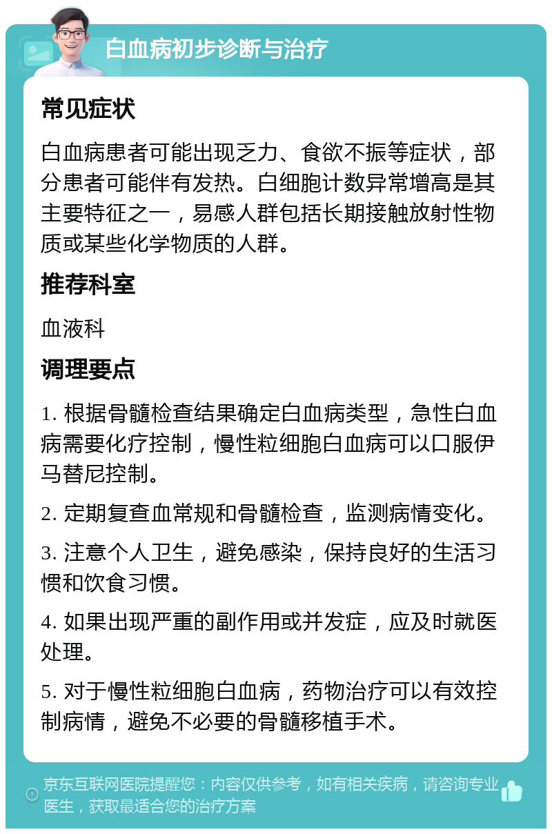 白血病初步诊断与治疗 常见症状 白血病患者可能出现乏力、食欲不振等症状，部分患者可能伴有发热。白细胞计数异常增高是其主要特征之一，易感人群包括长期接触放射性物质或某些化学物质的人群。 推荐科室 血液科 调理要点 1. 根据骨髓检查结果确定白血病类型，急性白血病需要化疗控制，慢性粒细胞白血病可以口服伊马替尼控制。 2. 定期复查血常规和骨髓检查，监测病情变化。 3. 注意个人卫生，避免感染，保持良好的生活习惯和饮食习惯。 4. 如果出现严重的副作用或并发症，应及时就医处理。 5. 对于慢性粒细胞白血病，药物治疗可以有效控制病情，避免不必要的骨髓移植手术。