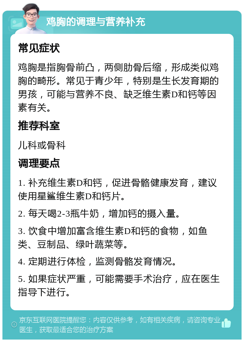 鸡胸的调理与营养补充 常见症状 鸡胸是指胸骨前凸，两侧肋骨后缩，形成类似鸡胸的畸形。常见于青少年，特别是生长发育期的男孩，可能与营养不良、缺乏维生素D和钙等因素有关。 推荐科室 儿科或骨科 调理要点 1. 补充维生素D和钙，促进骨骼健康发育，建议使用星鲨维生素D和钙片。 2. 每天喝2-3瓶牛奶，增加钙的摄入量。 3. 饮食中增加富含维生素D和钙的食物，如鱼类、豆制品、绿叶蔬菜等。 4. 定期进行体检，监测骨骼发育情况。 5. 如果症状严重，可能需要手术治疗，应在医生指导下进行。