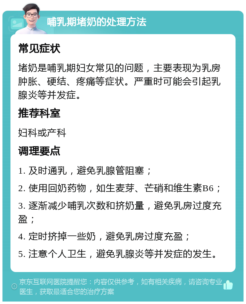 哺乳期堵奶的处理方法 常见症状 堵奶是哺乳期妇女常见的问题，主要表现为乳房肿胀、硬结、疼痛等症状。严重时可能会引起乳腺炎等并发症。 推荐科室 妇科或产科 调理要点 1. 及时通乳，避免乳腺管阻塞； 2. 使用回奶药物，如生麦芽、芒硝和维生素B6； 3. 逐渐减少哺乳次数和挤奶量，避免乳房过度充盈； 4. 定时挤掉一些奶，避免乳房过度充盈； 5. 注意个人卫生，避免乳腺炎等并发症的发生。