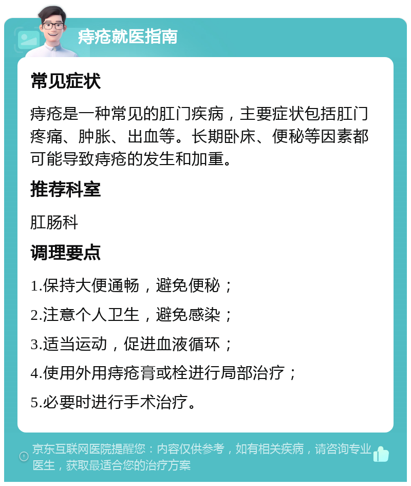 痔疮就医指南 常见症状 痔疮是一种常见的肛门疾病，主要症状包括肛门疼痛、肿胀、出血等。长期卧床、便秘等因素都可能导致痔疮的发生和加重。 推荐科室 肛肠科 调理要点 1.保持大便通畅，避免便秘； 2.注意个人卫生，避免感染； 3.适当运动，促进血液循环； 4.使用外用痔疮膏或栓进行局部治疗； 5.必要时进行手术治疗。