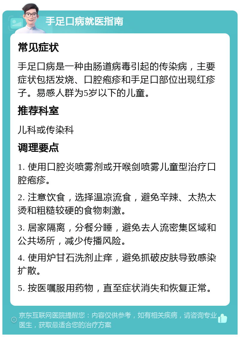 手足口病就医指南 常见症状 手足口病是一种由肠道病毒引起的传染病，主要症状包括发烧、口腔疱疹和手足口部位出现红疹子。易感人群为5岁以下的儿童。 推荐科室 儿科或传染科 调理要点 1. 使用口腔炎喷雾剂或开喉剑喷雾儿童型治疗口腔疱疹。 2. 注意饮食，选择温凉流食，避免辛辣、太热太烫和粗糙较硬的食物刺激。 3. 居家隔离，分餐分睡，避免去人流密集区域和公共场所，减少传播风险。 4. 使用炉甘石洗剂止痒，避免抓破皮肤导致感染扩散。 5. 按医嘱服用药物，直至症状消失和恢复正常。