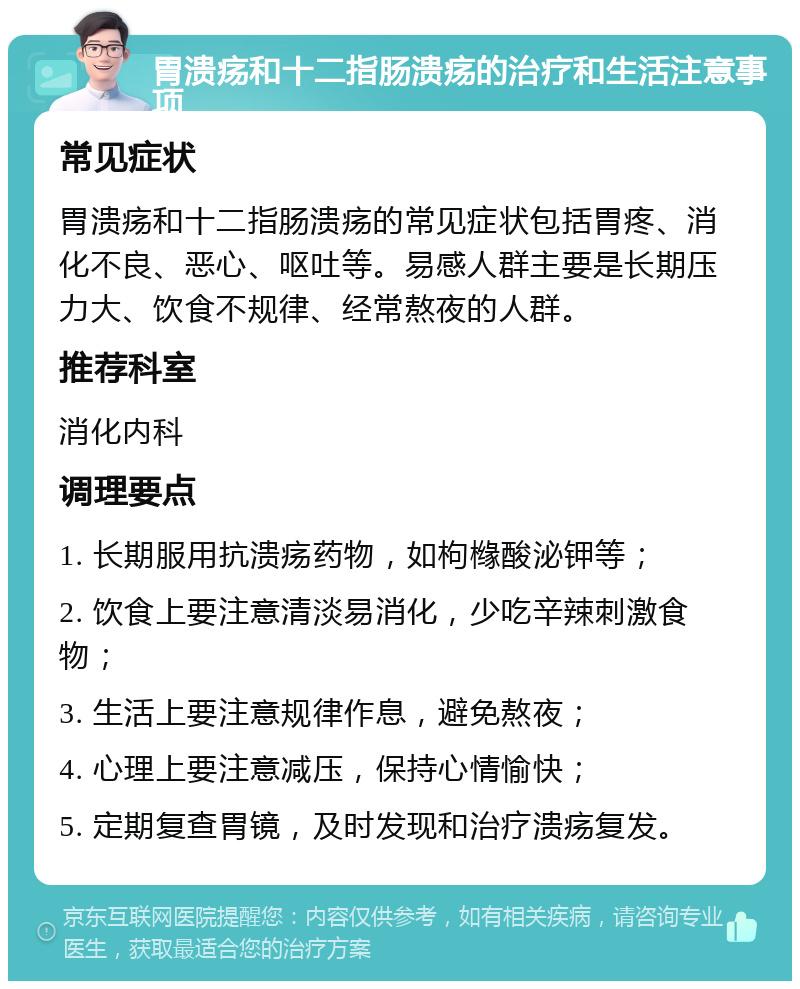 胃溃疡和十二指肠溃疡的治疗和生活注意事项 常见症状 胃溃疡和十二指肠溃疡的常见症状包括胃疼、消化不良、恶心、呕吐等。易感人群主要是长期压力大、饮食不规律、经常熬夜的人群。 推荐科室 消化内科 调理要点 1. 长期服用抗溃疡药物，如枸橼酸泌钾等； 2. 饮食上要注意清淡易消化，少吃辛辣刺激食物； 3. 生活上要注意规律作息，避免熬夜； 4. 心理上要注意减压，保持心情愉快； 5. 定期复查胃镜，及时发现和治疗溃疡复发。