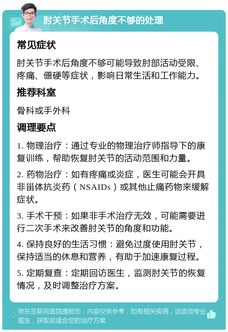 肘关节手术后角度不够的处理 常见症状 肘关节手术后角度不够可能导致肘部活动受限、疼痛、僵硬等症状，影响日常生活和工作能力。 推荐科室 骨科或手外科 调理要点 1. 物理治疗：通过专业的物理治疗师指导下的康复训练，帮助恢复肘关节的活动范围和力量。 2. 药物治疗：如有疼痛或炎症，医生可能会开具非甾体抗炎药（NSAIDs）或其他止痛药物来缓解症状。 3. 手术干预：如果非手术治疗无效，可能需要进行二次手术来改善肘关节的角度和功能。 4. 保持良好的生活习惯：避免过度使用肘关节，保持适当的休息和营养，有助于加速康复过程。 5. 定期复查：定期回访医生，监测肘关节的恢复情况，及时调整治疗方案。