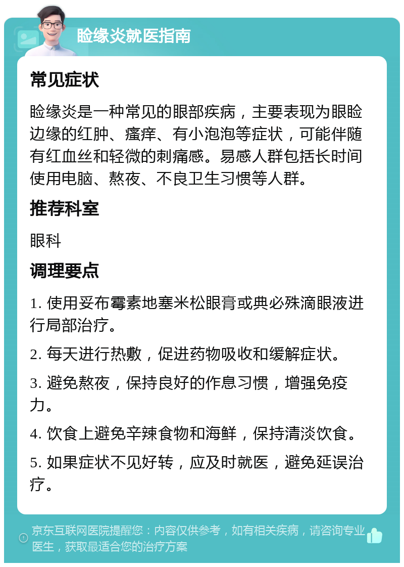 睑缘炎就医指南 常见症状 睑缘炎是一种常见的眼部疾病，主要表现为眼睑边缘的红肿、瘙痒、有小泡泡等症状，可能伴随有红血丝和轻微的刺痛感。易感人群包括长时间使用电脑、熬夜、不良卫生习惯等人群。 推荐科室 眼科 调理要点 1. 使用妥布霉素地塞米松眼膏或典必殊滴眼液进行局部治疗。 2. 每天进行热敷，促进药物吸收和缓解症状。 3. 避免熬夜，保持良好的作息习惯，增强免疫力。 4. 饮食上避免辛辣食物和海鲜，保持清淡饮食。 5. 如果症状不见好转，应及时就医，避免延误治疗。