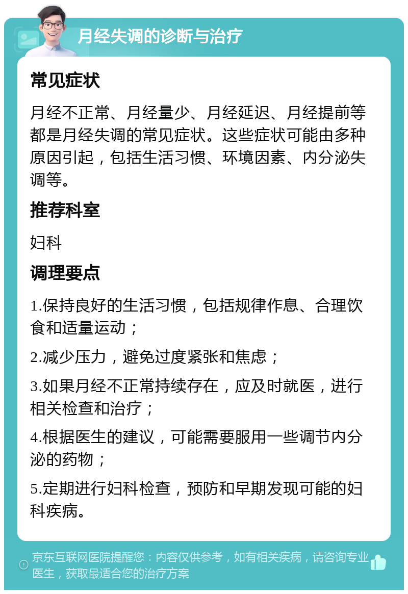 月经失调的诊断与治疗 常见症状 月经不正常、月经量少、月经延迟、月经提前等都是月经失调的常见症状。这些症状可能由多种原因引起，包括生活习惯、环境因素、内分泌失调等。 推荐科室 妇科 调理要点 1.保持良好的生活习惯，包括规律作息、合理饮食和适量运动； 2.减少压力，避免过度紧张和焦虑； 3.如果月经不正常持续存在，应及时就医，进行相关检查和治疗； 4.根据医生的建议，可能需要服用一些调节内分泌的药物； 5.定期进行妇科检查，预防和早期发现可能的妇科疾病。