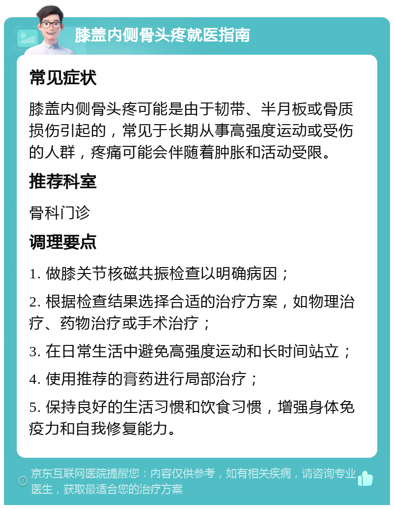 膝盖内侧骨头疼就医指南 常见症状 膝盖内侧骨头疼可能是由于韧带、半月板或骨质损伤引起的，常见于长期从事高强度运动或受伤的人群，疼痛可能会伴随着肿胀和活动受限。 推荐科室 骨科门诊 调理要点 1. 做膝关节核磁共振检查以明确病因； 2. 根据检查结果选择合适的治疗方案，如物理治疗、药物治疗或手术治疗； 3. 在日常生活中避免高强度运动和长时间站立； 4. 使用推荐的膏药进行局部治疗； 5. 保持良好的生活习惯和饮食习惯，增强身体免疫力和自我修复能力。